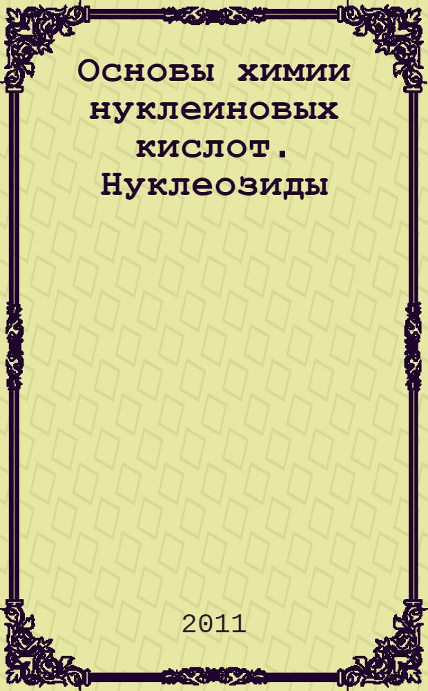 Основы химии нуклеиновых кислот. Нуклеозиды : учебное пособие : для студентов 4 курса дневного отделения, обучающихся по направлению 550800 "Химическая технология и биотехнология"