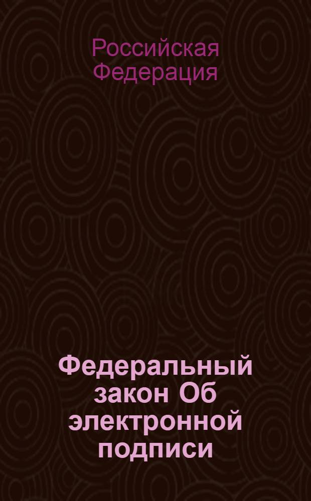 Федеральный закон Об электронной подписи : принят Государственной Думой 25 марта 2011 года : одобрен Советом Федерации 30 марта 2011 года