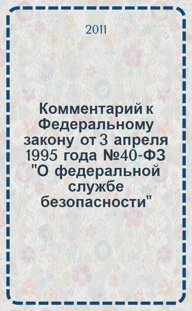 Комментарий к Федеральному закону от 3 апреля 1995 года № 40-ФЗ "О федеральной службе безопасности" : (в редакции Федерального закона от 28.12.2010 № 420-ФЗ) : (постатейный)