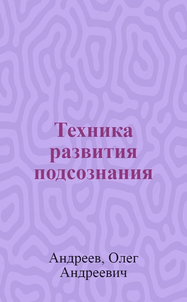 Техника развития подсознания : самоучитель : что мы знаем о подсознании. Факты и мифы. Загадки подсознания. Наше второе Я