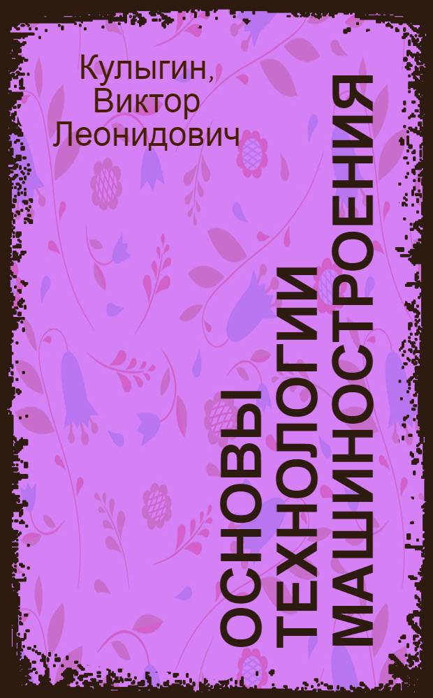 Основы технологии машиностроения : учебное пособие для студентов высших учебных заведений, обучающихся по направлению "Технология, оборудование и автоматизация машиностроительных производств" и специальности "Технология машиностроения" направления "Конструкторско-технологическое обеспечение машиностроительных производств"