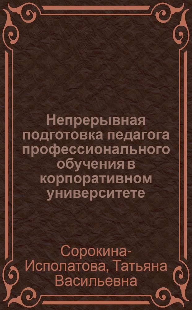 Непрерывная подготовка педагога профессионального обучения в корпоративном университете : автореферат диссертации на соискание ученой степени д. п. н. : специальность 13.00.08 <Теория и методика проф. образ.>