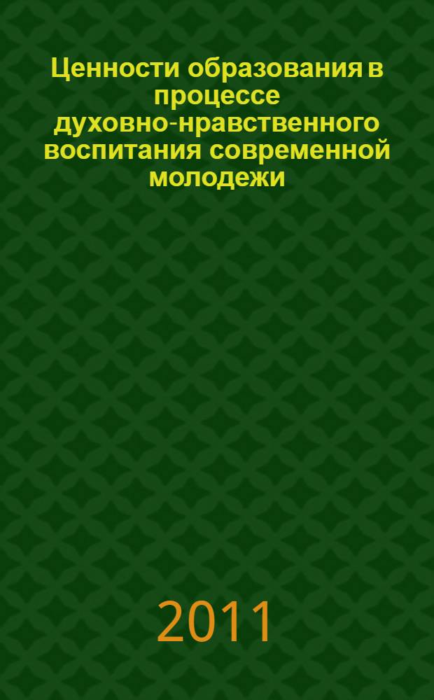 Ценности образования в процессе духовно-нравственного воспитания современной молодежи : материалы I Международной научно-практической конференции (30 марта 2011 г.) : сборник научных трудов