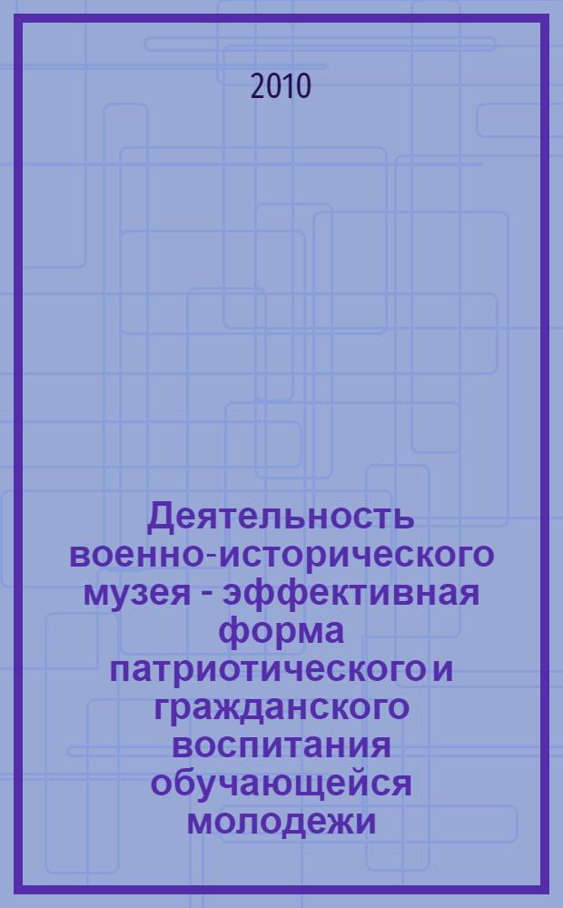 Деятельность военно-исторического музея - эффективная форма патриотического и гражданского воспитания обучающейся молодежи : методические рекомендации по итогам проведения семинаров с руководителями военно-исторических музеев государственных образовательных учреждений