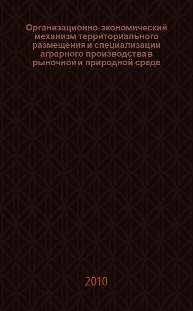 Организационно-экономический механизм территориального размещения и специализации аграрного производства в рыночной и природной среде (теория и практика) : монография
