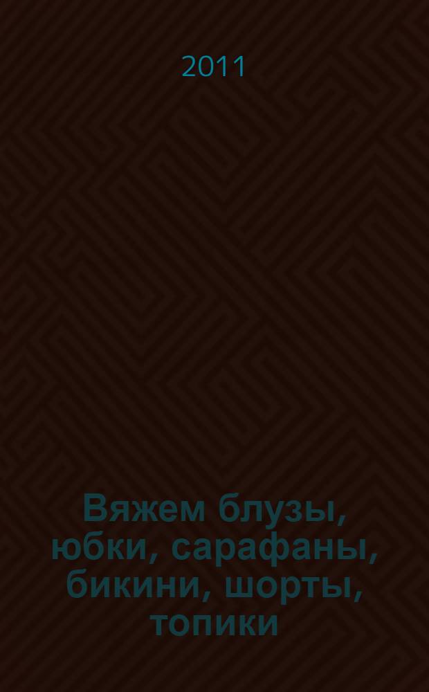 Вяжем блузы, юбки, сарафаны, бикини, шорты, топики : удобно, модно, сексуально