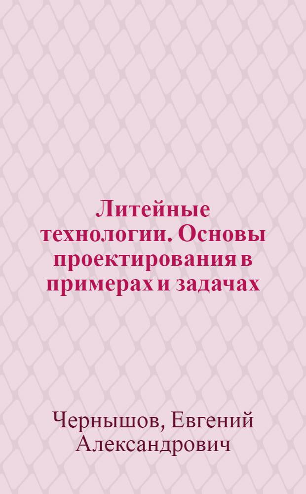 Литейные технологии. Основы проектирования в примерах и задачах : учебное пособие для студентов высших учебных заведений, обучающихся по направлению Металлургия