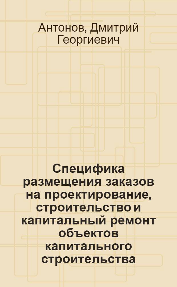 Специфика размещения заказов на проектирование, строительство и капитальный ремонт объектов капитального строительства : руководство по применению : учебно-методическое пособие по программе "Управление государственными и муниципальными заказами" (базовый уровень), Модуль 5, (средний уровень), Модуль 6
