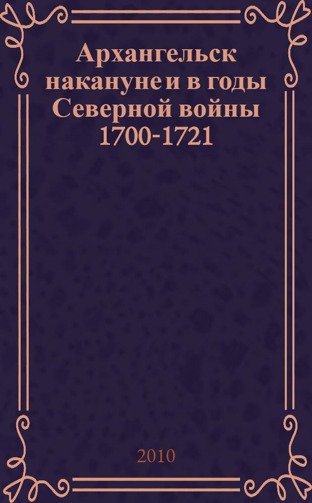 Архангельск накануне и в годы Северной войны 1700-1721 = Arkhangelsk on the verge of and in the course of the great Northern war 1700-1721