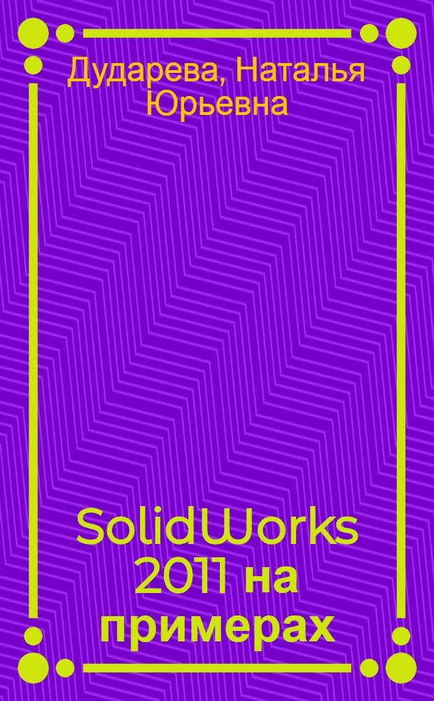 SolidWorks 2011 на примерах : проектирование трехмерных деталей любой сложности, составление узлов и агрегатов, построение сборок и генерация чертежей в соответствии с ЕСКД, помощь в проектировании-примеры на компакт-диске