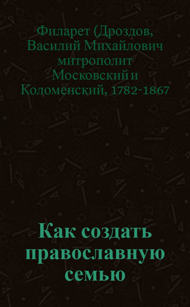 Как создать православную семью : по трудам святителя Филарета Московского христианам, живущим в миру