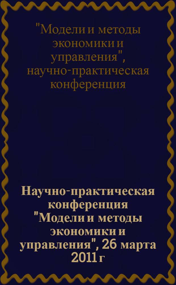 Научно-практическая конференция "Модели и методы экономики и управления", 26 марта 2011 г. : материалы конференции