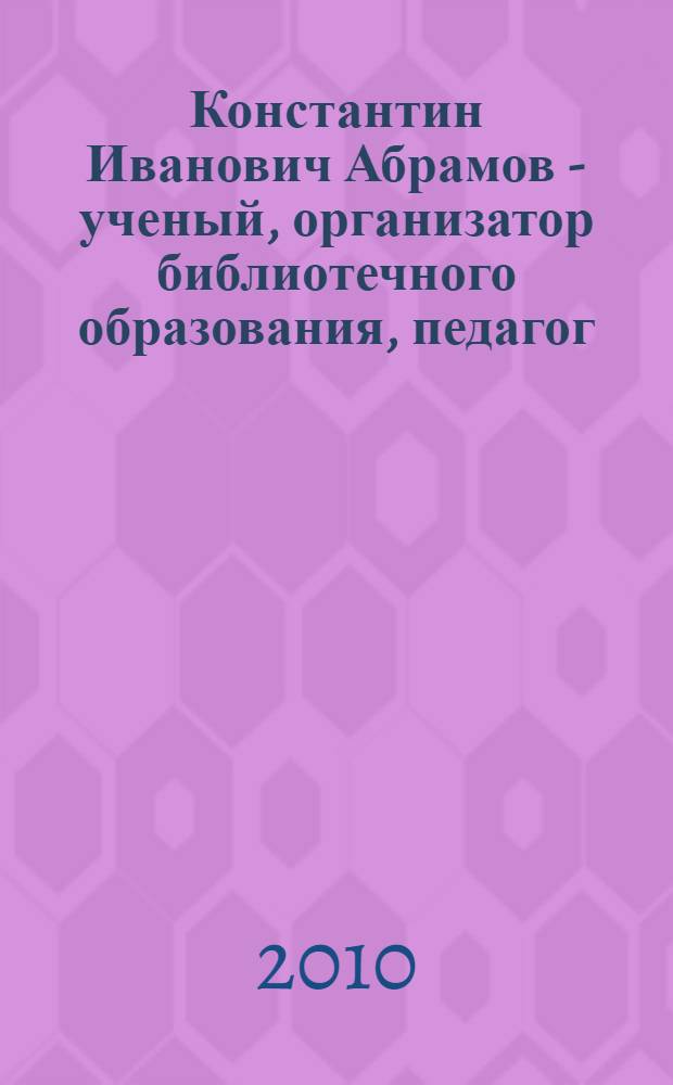 Константин Иванович Абрамов - ученый, организатор библиотечного образования, педагог: посвящается 90-летию со дня рождения К. И. Абрамова