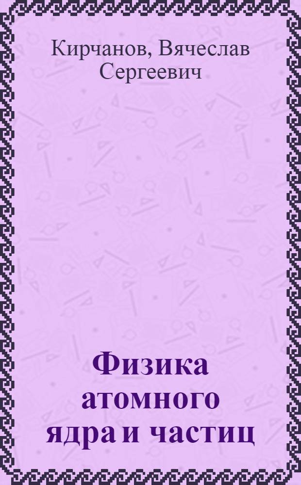 Физика атомного ядра и частиц : учебное пособие для студентов физического факультета