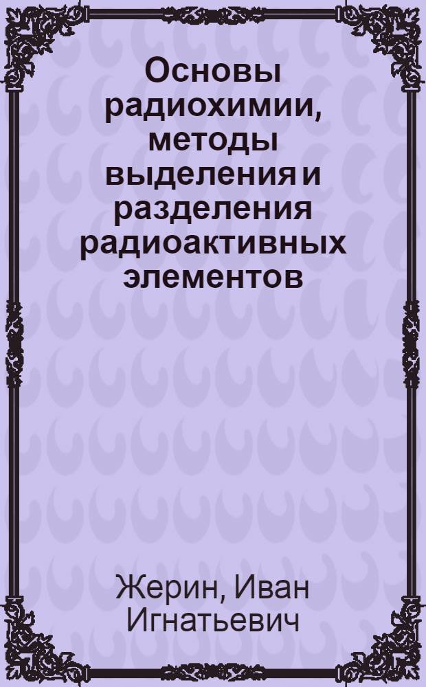 Основы радиохимии, методы выделения и разделения радиоактивных элементов : учебное пособие : для студентов, обучающихся по направлению 240600 "Химическая технология материалов своременной энергетики"