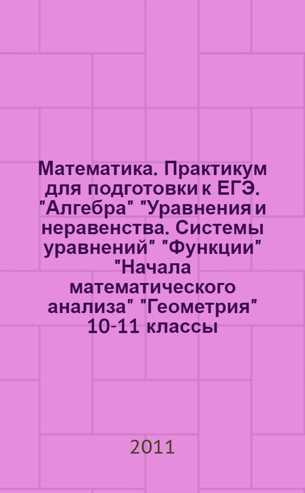 Математика. Практикум для подготовки к ЕГЭ. "Алгебра" "Уравнения и неравенства. Системы уравнений" "Функции" "Начала математического анализа" "Геометрия" 10-11 классы