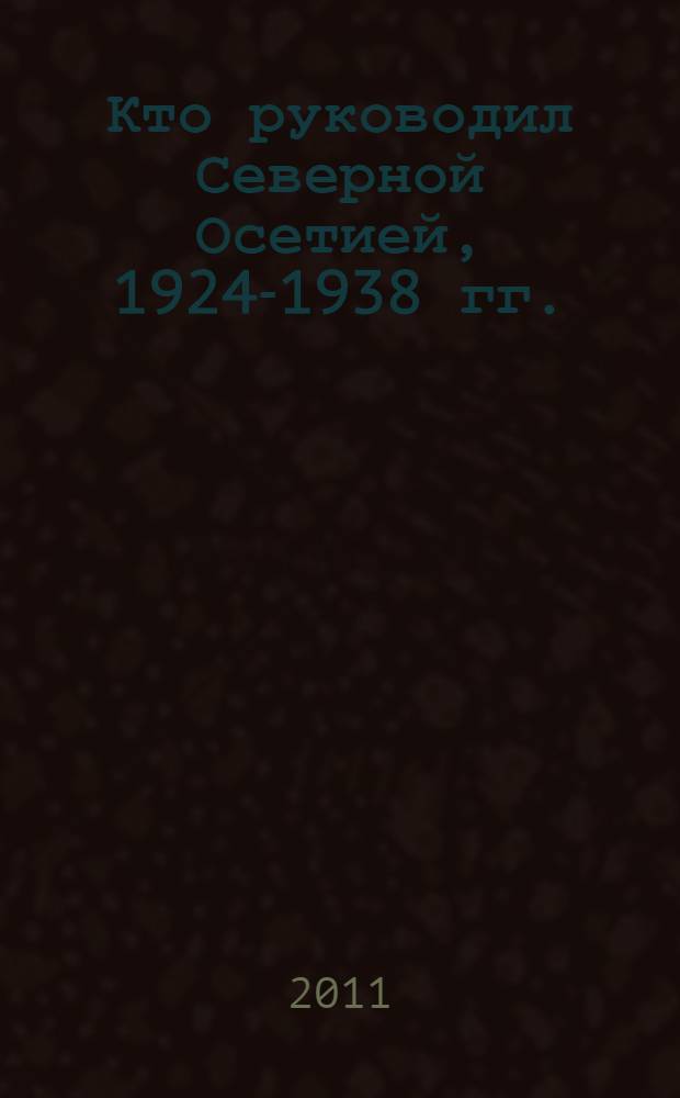 Кто руководил Северной Осетией, 1924-1938 гг. : биографический справочник