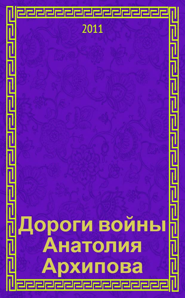 Дороги войны Анатолия Архипова : фотолетопись военных лет наследникам победителей : фотоальбом