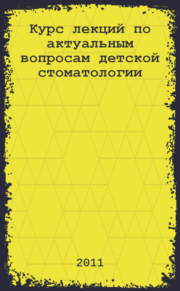 Курс лекций по актуальным вопросам детской стоматологии : учебное пособие : для системы послевузовского и дополнительного профессионального образования врачей стоматологического профиля