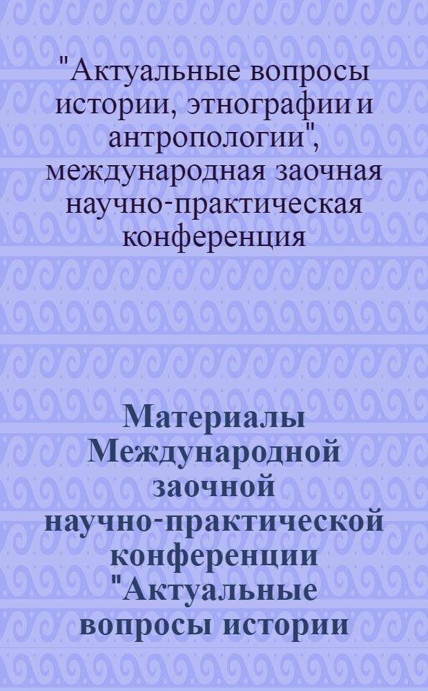 Материалы Международной заочной научно-практической конференции "Актуальные вопросы истории, этнографии и антропологии", [10 мая 2011 г.]