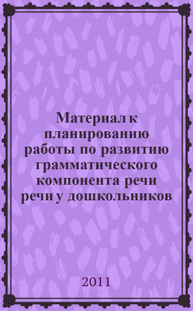 Материал к планированию работы по развитию грамматического компонента речи речи у дошкольников : пособие для воспитателей, логопедов и родителей детей дошкольного возраста
