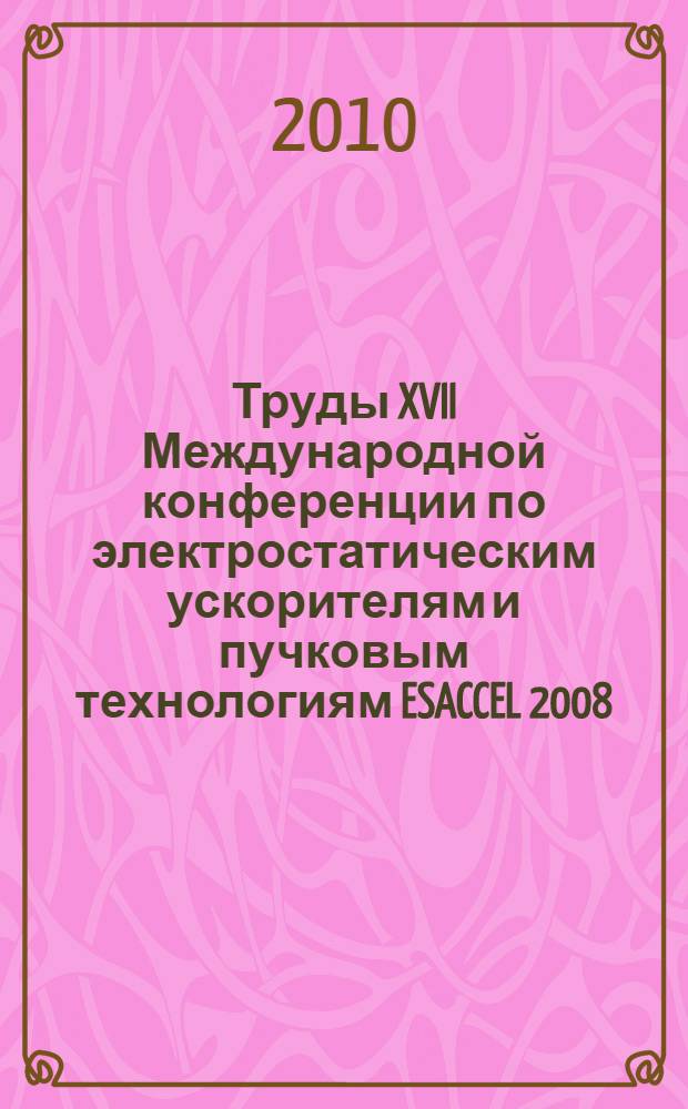 Труды XVII Международной конференции по электростатическим ускорителям и пучковым технологиям ESACCEL 2008, 21-23 октября 2008 г., Обнинск : сборник докладов