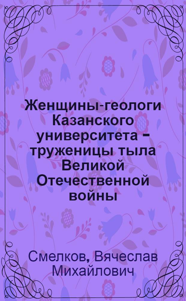 Женщины-геологи Казанского университета - труженицы тыла Великой Отечественной войны, 1941-1945 гг. : биографический словарь