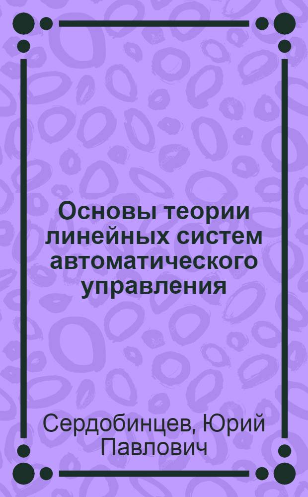 Основы теории линейных систем автоматического управления : учебное пособие : для студентов высших учебных заведений, обучающихся по направлению подготовки: бакалавров и магистров "Технология, оборудование и автоматизация машиностроительных производств" и дипломированных специалистов "Конструкторско-технологическое обеспечение машиностроительных производств", "Автоматизированые технологии и производства"