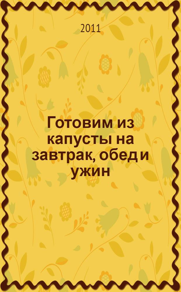 Готовим из капусты на завтрак, обед и ужин : первые и вторые блюда, салаты и пироги, маринады и соленья