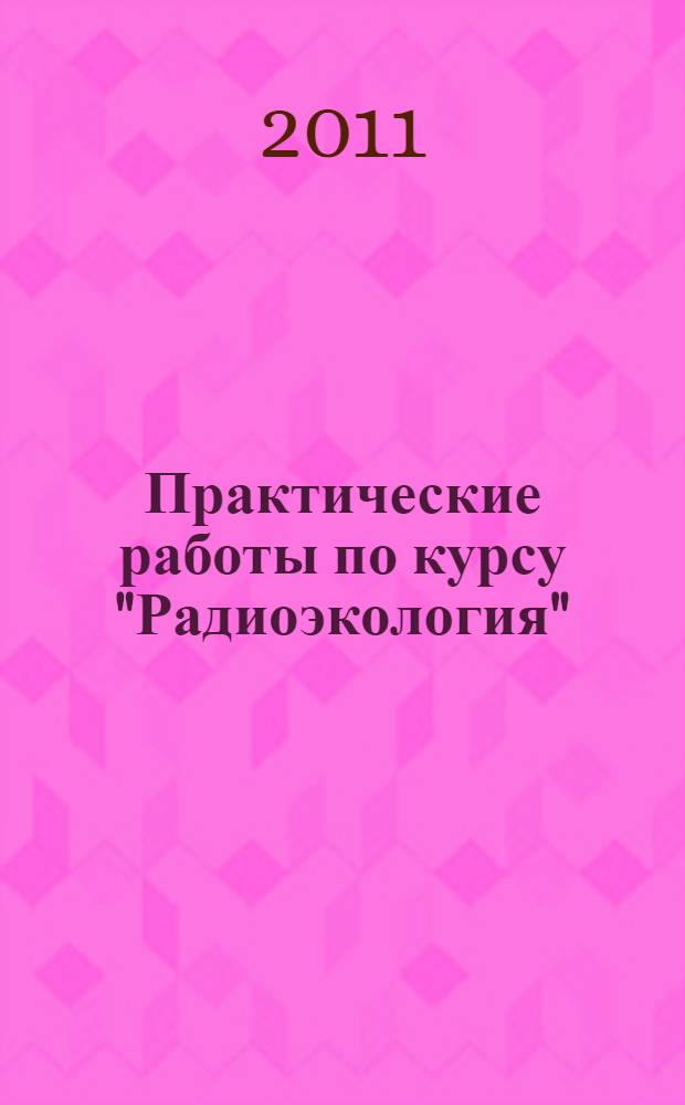 Практические работы по курсу "Радиоэкология" : учебное пособие : для студентов, обучающихся по специальности 020801 Экология (ГОС-2), а также по направлениям бакалавриата и магистратуры 022000 Экология и природопользование (ФГОС)