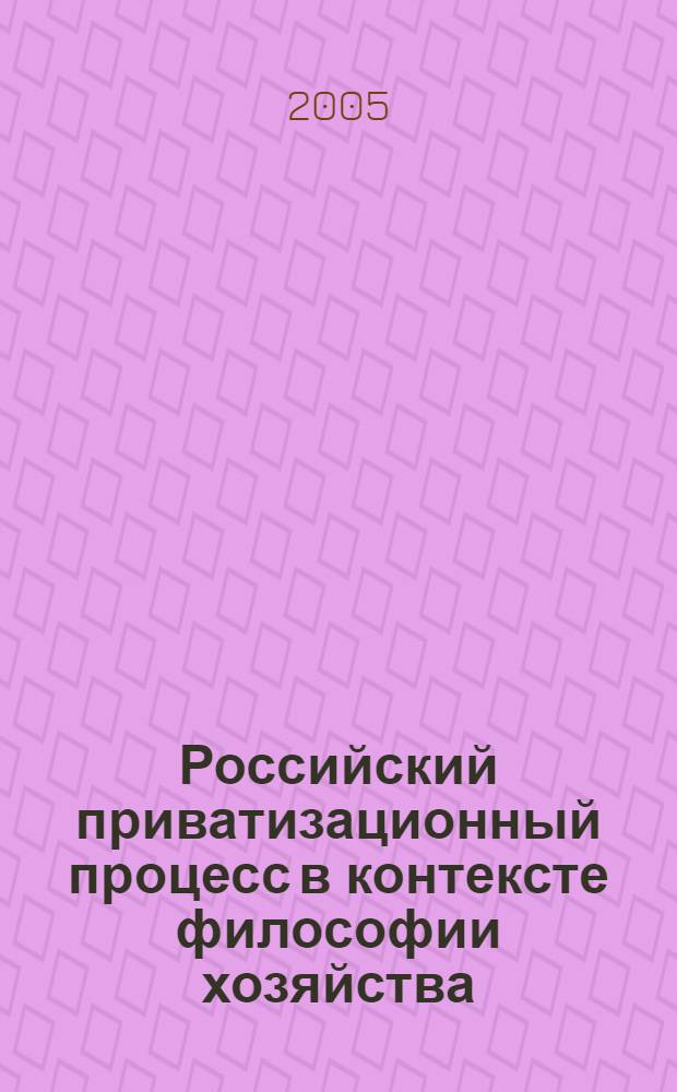 Российский приватизационный процесс в контексте философии хозяйства : монография