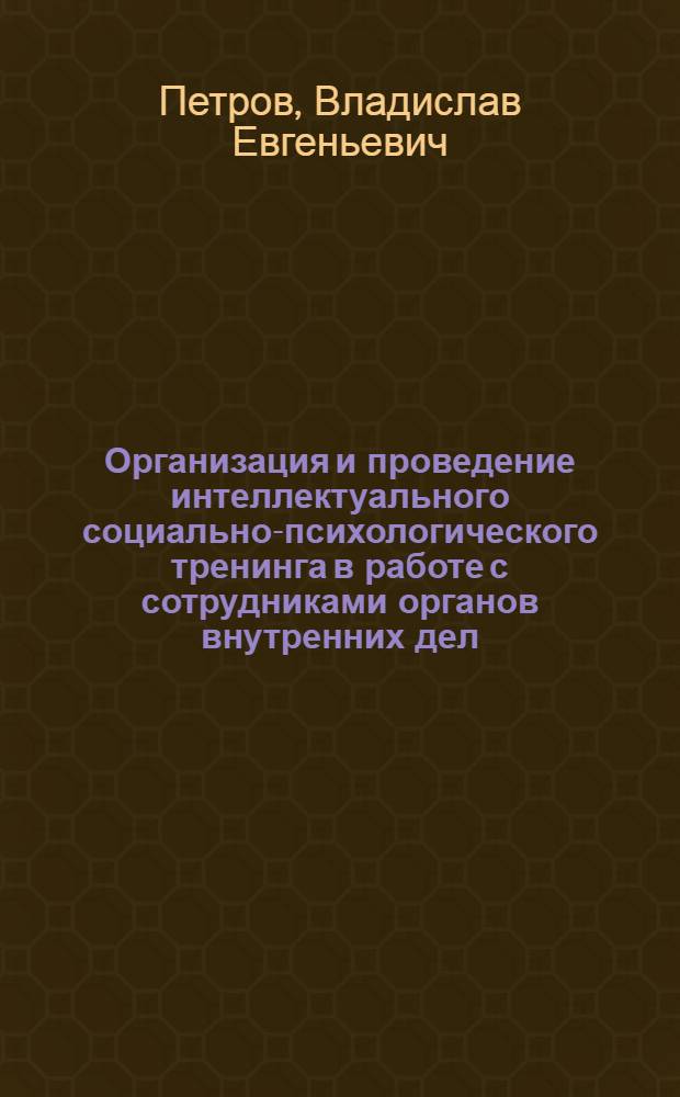 Организация и проведение интеллектуального социально-психологического тренинга в работе с сотрудниками органов внутренних дел : учебно-методическое пособие : для психологов ОВД, преподавателей образовательных учреждений МВД России, профессиональных тренеров и специалистов, занимающихся тренинговой работой