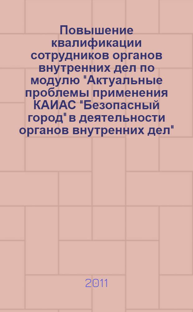 Повышение квалификации сотрудников органов внутренних дел по модулю "Актуальные проблемы применения КАИАС "Безопасный город" в деятельности органов внутренних дел" : блочно-модульное учебное пособие