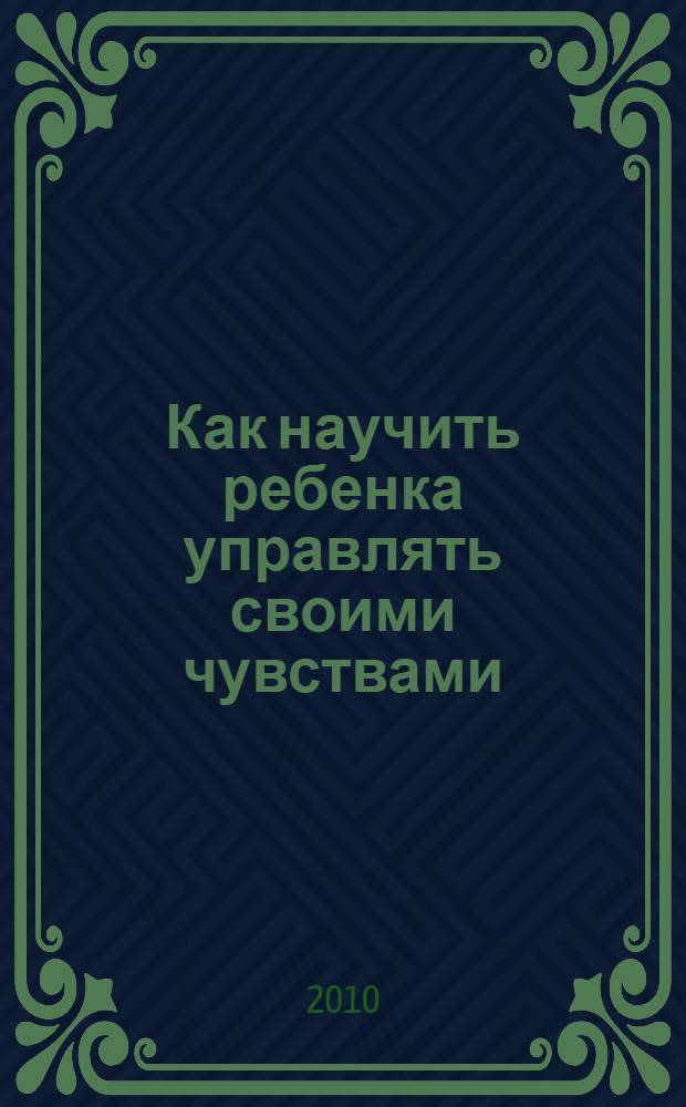 Как научить ребенка управлять своими чувствами : чувства разные нужны - чувства разные важны : книга для родителей