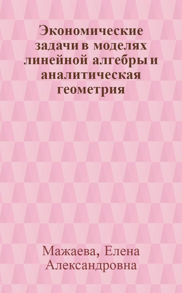 Экономические задачи в моделях линейной алгебры и аналитическая геометрия : учебное пособие для студентов экономических специальностей очной и заочной форм обучения