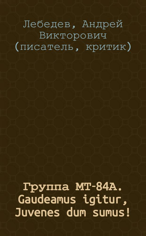 Группа МТ-84А. Gaudeamus igitur, Juvenes dum sumus! : повесть-эссе : написана Андреем Лебедевым по инициативе Валерия Долгова