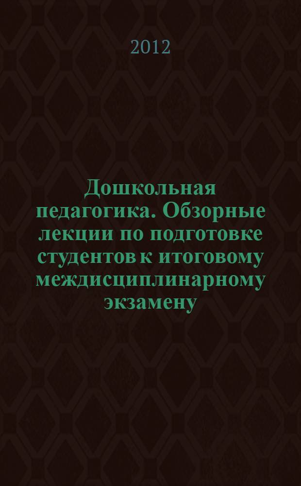 Дошкольная педагогика. Обзорные лекции по подготовке студентов к итоговому междисциплинарному экзамену : учебное пособие