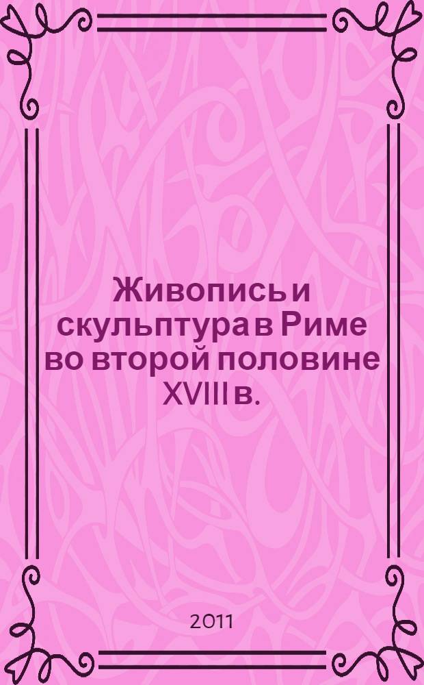 Живопись и скульптура в Риме во второй половине XVIII в. = Painting and sculpture in Rome in the second hale of the eighteenth century : каталог выставки, Санкт-Петербург, 24 июня - 2 октября 2011 г
