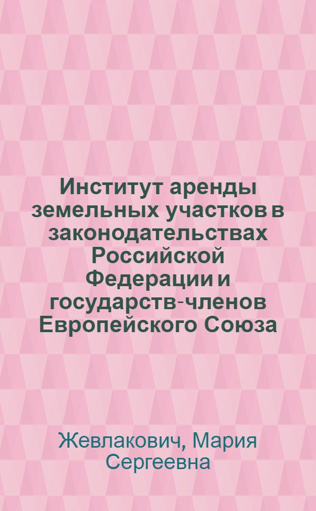 Институт аренды земельных участков в законодательствах Российской Федерации и государств-членов Европейского Союза : монография : научные специальности: 12.00.03 "Гражданское право; предпринимательское право; семейное право; международное частное право", 12.00.06 "Природоресурсное право; аграрное право; экологическое право"