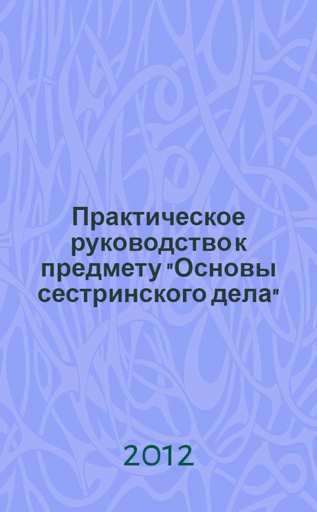 Практическое руководство к предмету "Основы сестринского дела" : учебное пособие для медицинских училищ и колледжей : для студентов учреждений среднего профессионального образования, обучающихся по специальностям 0601109.51 "Сестринское дело", 060101.52 "Лечебное дело", 060102.51 "Акушерское дело" по дисциплине "Основы сестринского дела"