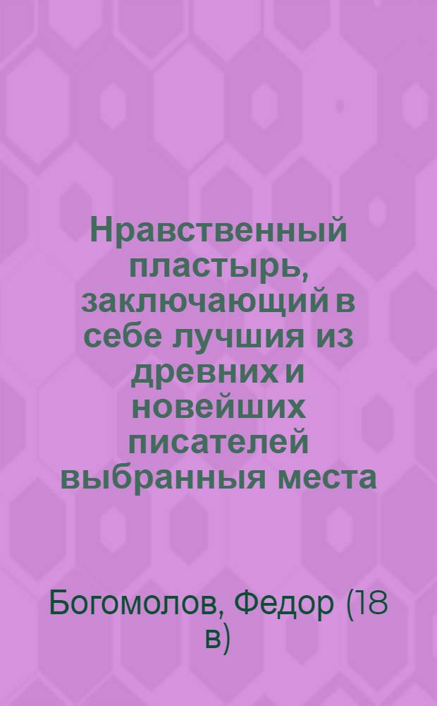 Нравственный пластырь, заключающий в себе лучшия из древних и новейших писателей выбранныя места, состоящия во нравоучениях, в добрых примерах, в небольших историях, забавных повестях, басенках, притчах, анекдотах, и других сочинениях стихами и прозою