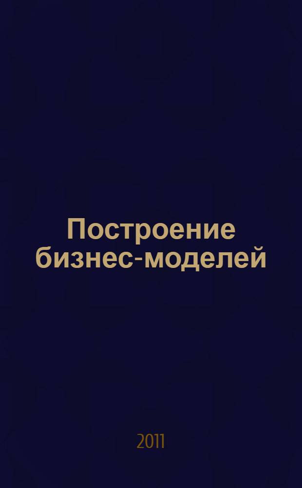 Построение бизнес-моделей : настольная книга стратега и новатора
