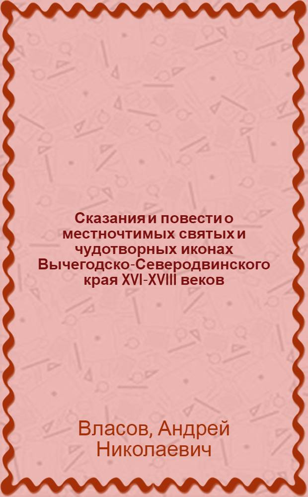 Сказания и повести о местночтимых святых и чудотворных иконах Вычегодско-Северодвинского края XVI-XVIII веков : тексты и исследования