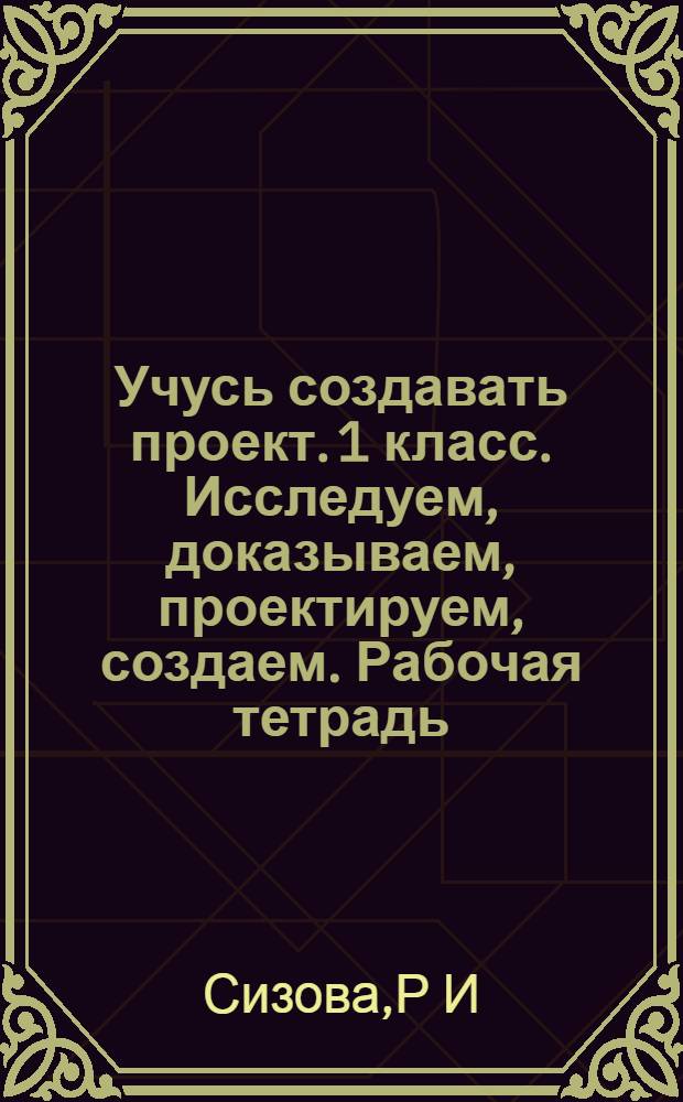 Учусь создавать проект. 1 класс. Исследуем, доказываем, проектируем, создаем. Рабочая тетрадь