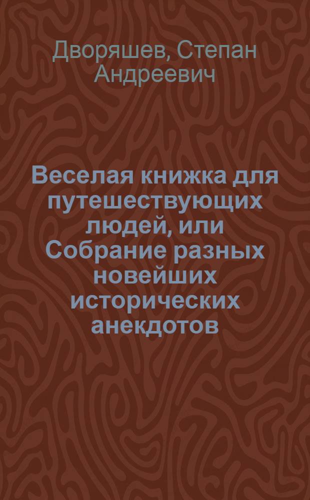 Веселая книжка для путешествующих людей, или Собрание разных новейших исторических анекдотов, остроумных шуток, ответов и кратких нравоучительных повестей : Служащих как для препровождения празднаго времяни, так и для исправления сердца