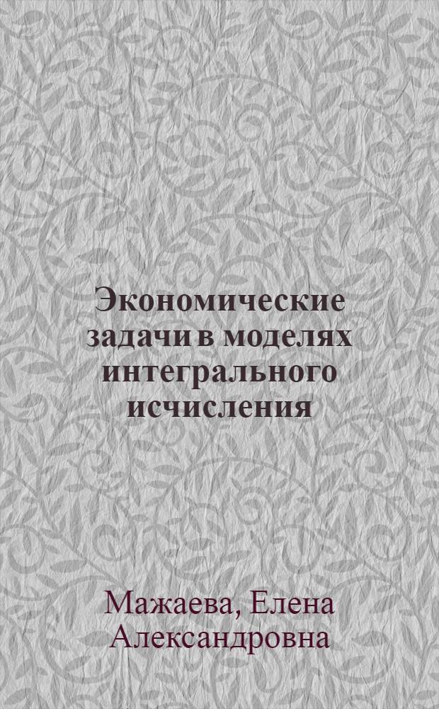 Экономические задачи в моделях интегрального исчисления : учебное пособие : для студентов экономических специальностей очной и заочной форм обучения для специальностей: 080500 "МЕнеджмет"; 080507 "Менеджмент организации"