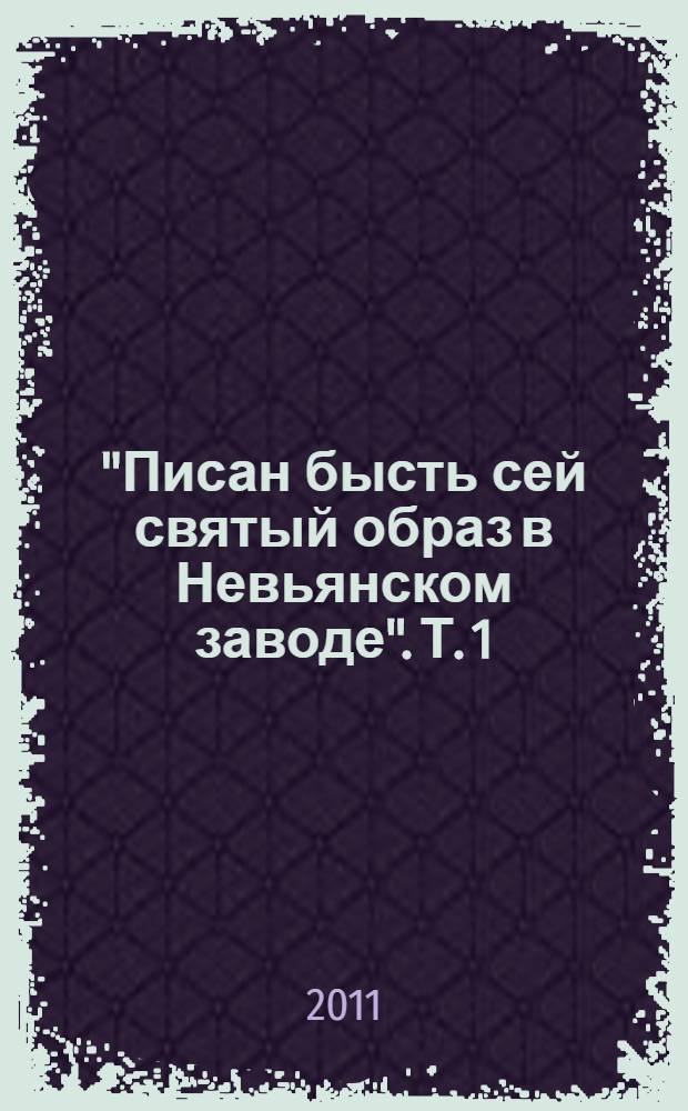 "Писан бысть сей святый образ в Невьянском заводе". [Т. 1]