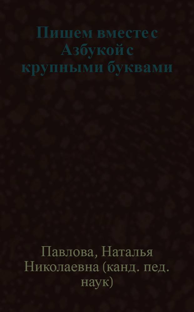 Пишем вместе с Азбукой с крупными буквами : пособие для развивающего обучения, осуществляемого родителями, воспитателями детских дошкольных учреждений и учителями : для детей 5-7 лет : увлекательные задания - учеба и игра одновременно, чтение и письмо помогают друг другу