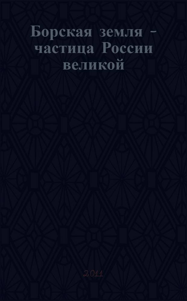 Борская земля - частица России великой : итоги социального краеведческого проекта, реализованного в Борском районе при поддержке депутата Законодательного Собрания Нижегородской области Е.В. Лебедева : путевые записки, творческие исследовательские работы борских школьников
