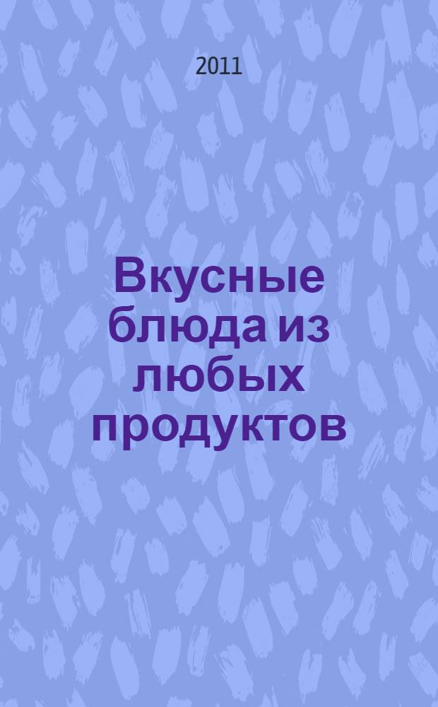 Вкусные блюда из любых продуктов : простые и быстрые рецепты : домашние технологии, точные пропорции, секреты приготовления, лучшие рецепты, проверенные временем